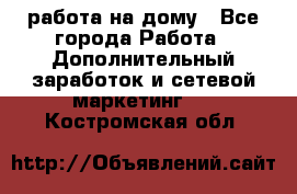 работа на дому - Все города Работа » Дополнительный заработок и сетевой маркетинг   . Костромская обл.